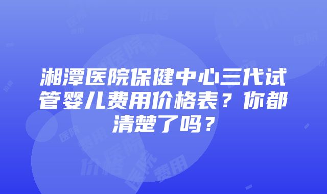 湘潭医院保健中心三代试管婴儿费用价格表？你都清楚了吗？