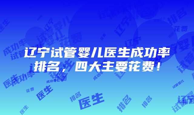 辽宁试管婴儿医生成功率排名，四大主要花费！