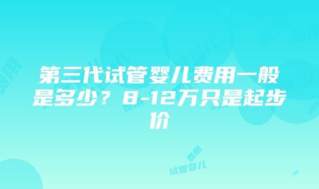 第三代试管婴儿费用一般是多少？8-12万只是起步价