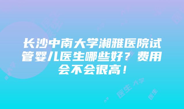 长沙中南大学湘雅医院试管婴儿医生哪些好？费用会不会很高！