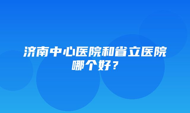 济南中心医院和省立医院哪个好？