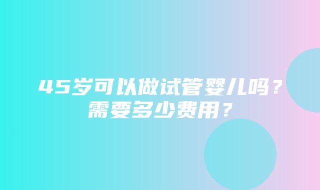 45岁可以做试管婴儿吗？需要多少费用？