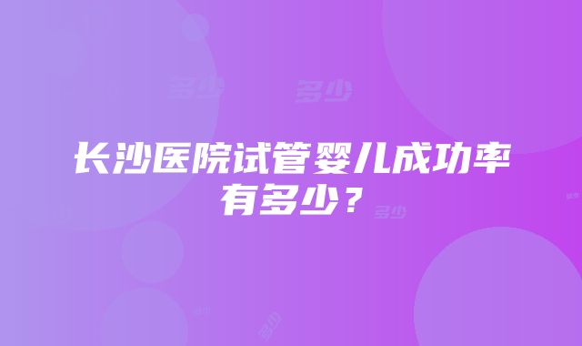 长沙医院试管婴儿成功率有多少？