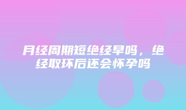 月经周期短绝经早吗，绝经取环后还会怀孕吗