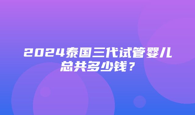 2024泰国三代试管婴儿总共多少钱？