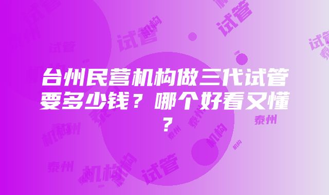 台州民营机构做三代试管要多少钱？哪个好看又懂？