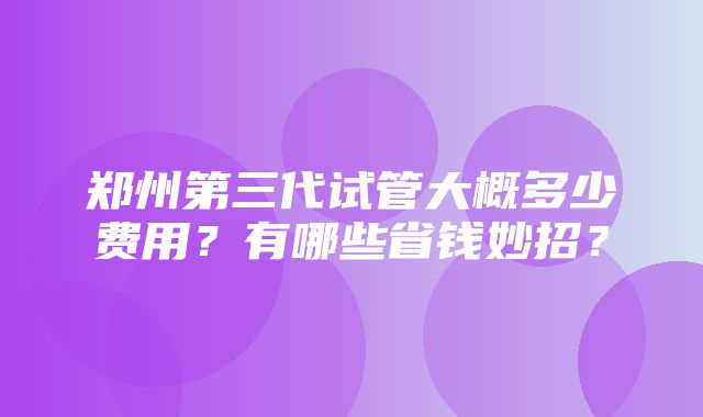 郑州第三代试管大概多少费用？有哪些省钱妙招？