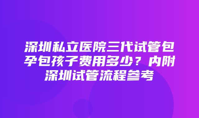 深圳私立医院三代试管包孕包孩子费用多少？内附深圳试管流程参考