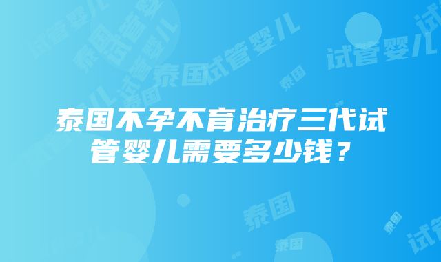 泰国不孕不育治疗三代试管婴儿需要多少钱？