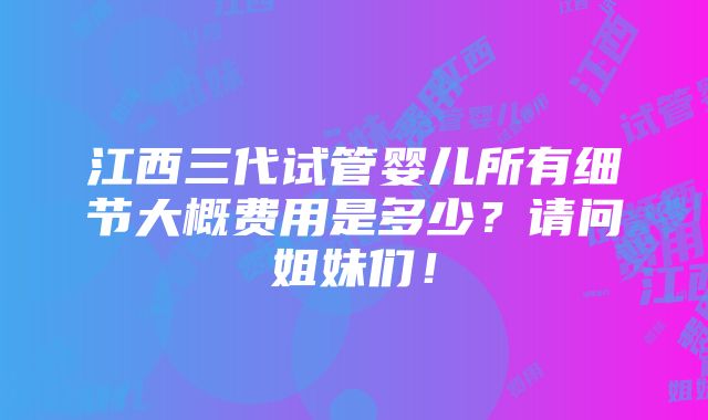 江西三代试管婴儿所有细节大概费用是多少？请问姐妹们！