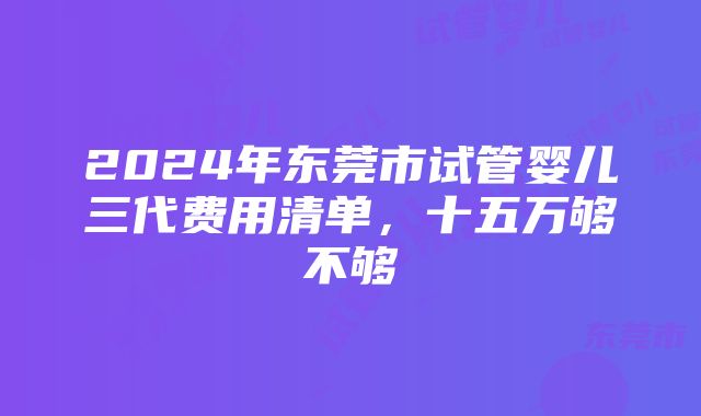 2024年东莞市试管婴儿三代费用清单，十五万够不够