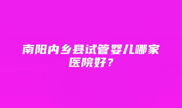 南阳内乡县试管婴儿哪家医院好？