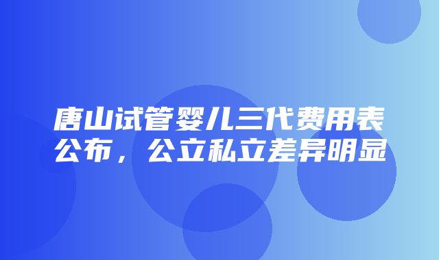 唐山试管婴儿三代费用表公布，公立私立差异明显