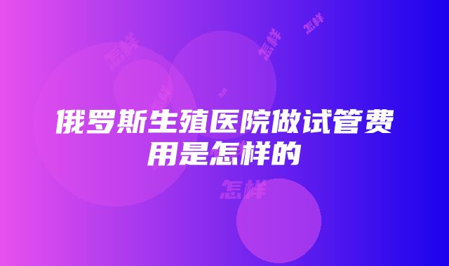 俄罗斯生殖医院做试管费用是怎样的