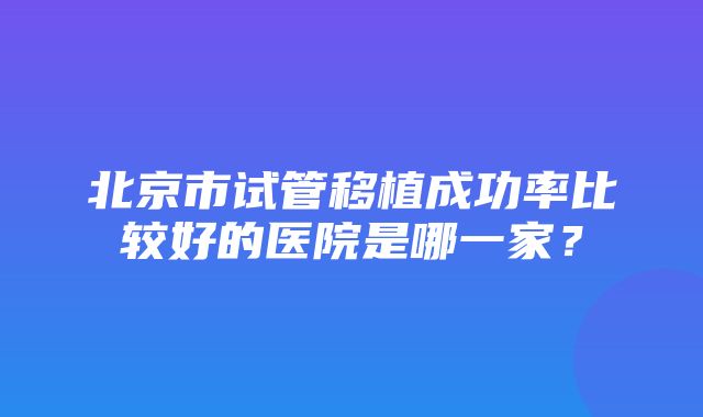 北京市试管移植成功率比较好的医院是哪一家？