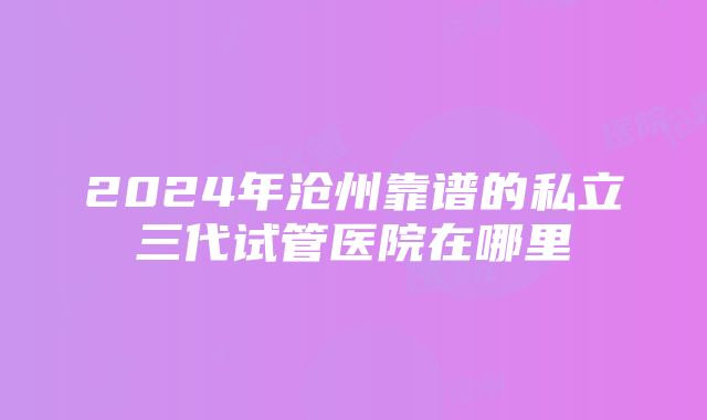 2024年沧州靠谱的私立三代试管医院在哪里