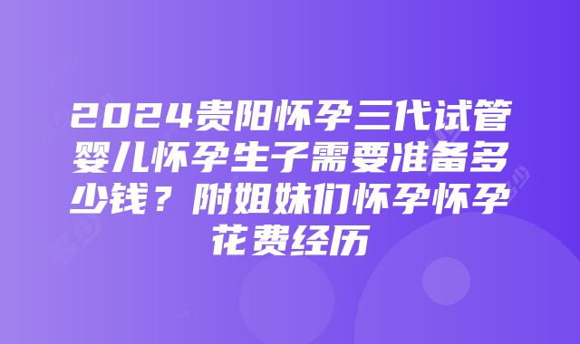 2024贵阳怀孕三代试管婴儿怀孕生子需要准备多少钱？附姐妹们怀孕怀孕花费经历