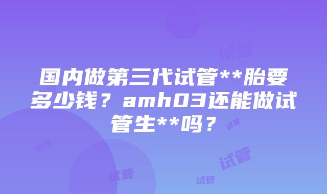 国内做第三代试管**胎要多少钱？amh03还能做试管生**吗？