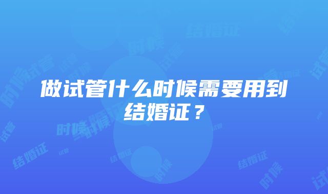 做试管什么时候需要用到结婚证？