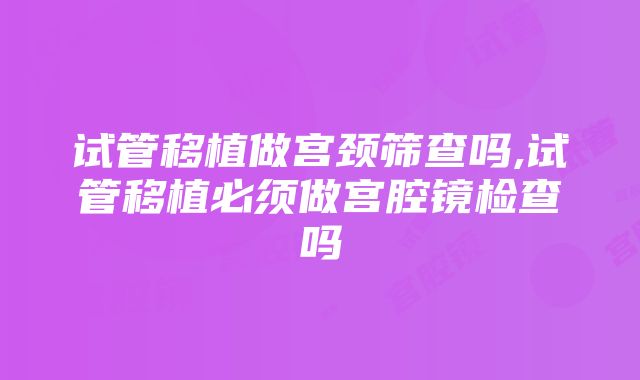 试管移植做宫颈筛查吗,试管移植必须做宫腔镜检查吗