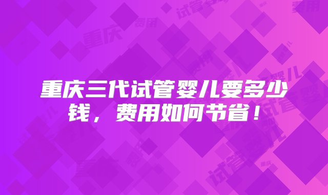 重庆三代试管婴儿要多少钱，费用如何节省！