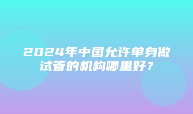 2024年中国允许单身做试管的机构哪里好？