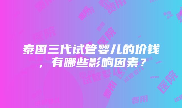 泰国三代试管婴儿的价钱，有哪些影响因素？