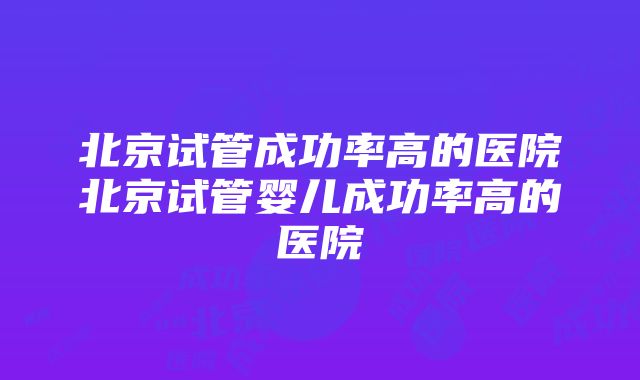 北京试管成功率高的医院北京试管婴儿成功率高的医院