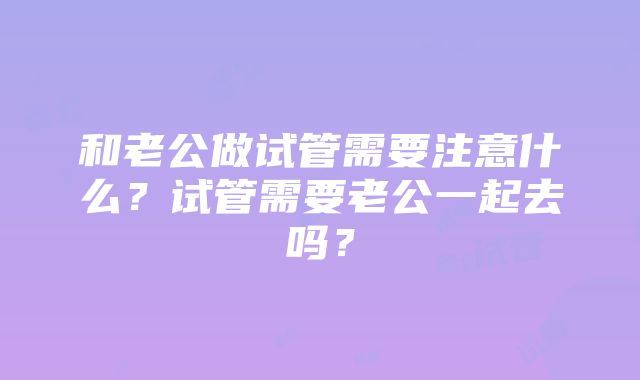 和老公做试管需要注意什么？试管需要老公一起去吗？