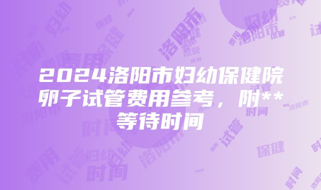 2024洛阳市妇幼保健院卵子试管费用参考，附**等待时间