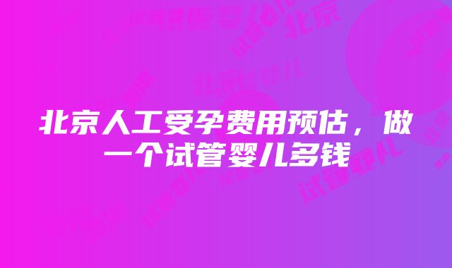 北京人工受孕费用预估，做一个试管婴儿多钱