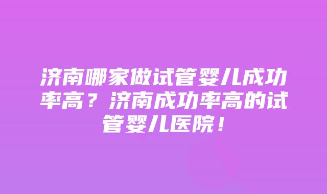 济南哪家做试管婴儿成功率高？济南成功率高的试管婴儿医院！