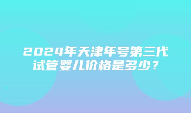 2024年天津年号第三代试管婴儿价格是多少？