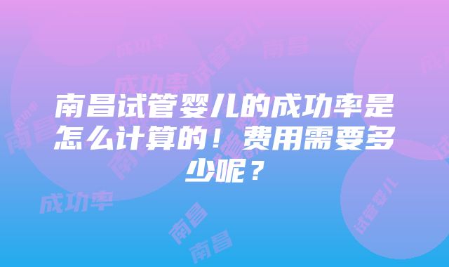 南昌试管婴儿的成功率是怎么计算的！费用需要多少呢？