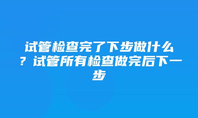 试管检查完了下步做什么？试管所有检查做完后下一步