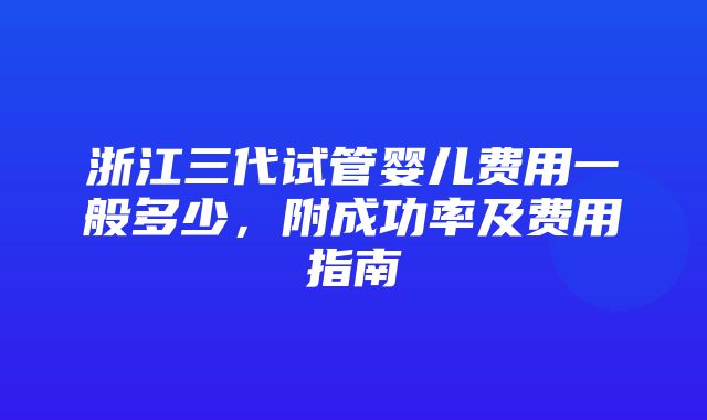 浙江三代试管婴儿费用一般多少，附成功率及费用指南