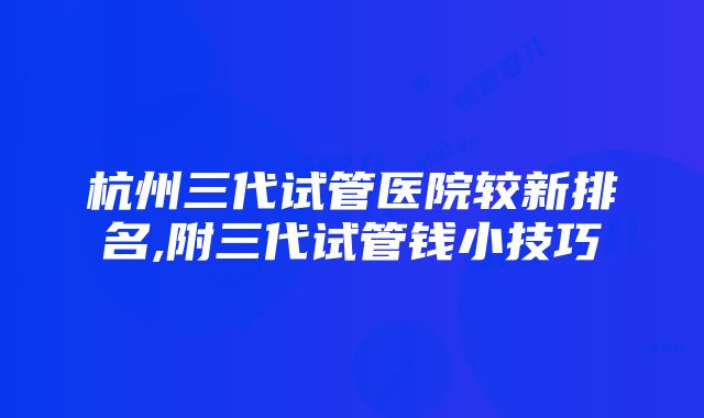 杭州三代试管医院较新排名,附三代试管钱小技巧