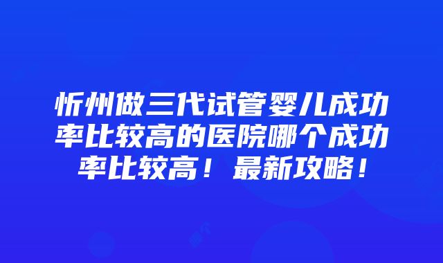 忻州做三代试管婴儿成功率比较高的医院哪个成功率比较高！最新攻略！