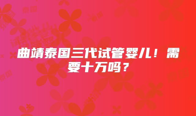 曲靖泰国三代试管婴儿！需要十万吗？