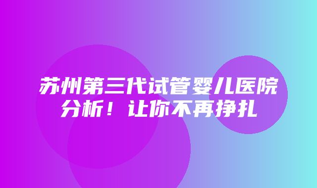 苏州第三代试管婴儿医院分析！让你不再挣扎