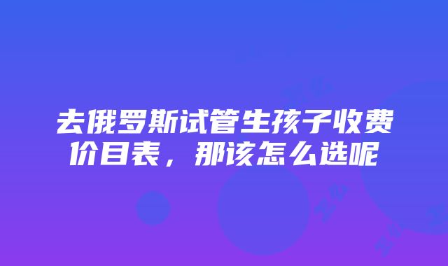 去俄罗斯试管生孩子收费价目表，那该怎么选呢