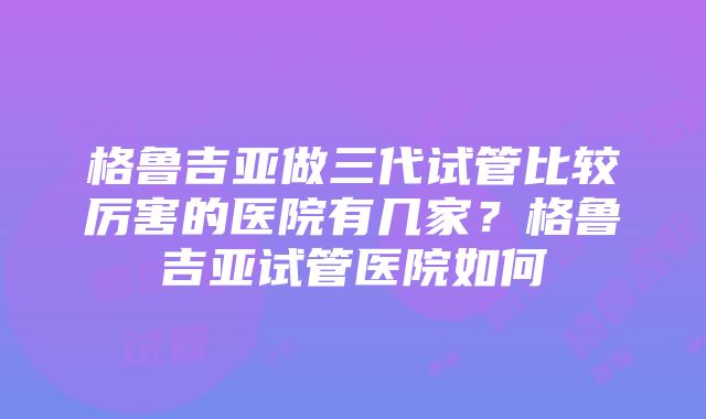 格鲁吉亚做三代试管比较厉害的医院有几家？格鲁吉亚试管医院如何