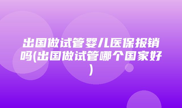 出国做试管婴儿医保报销吗(出国做试管哪个国家好)