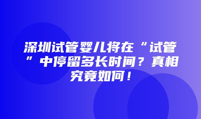 深圳试管婴儿将在“试管”中停留多长时间？真相究竟如何！