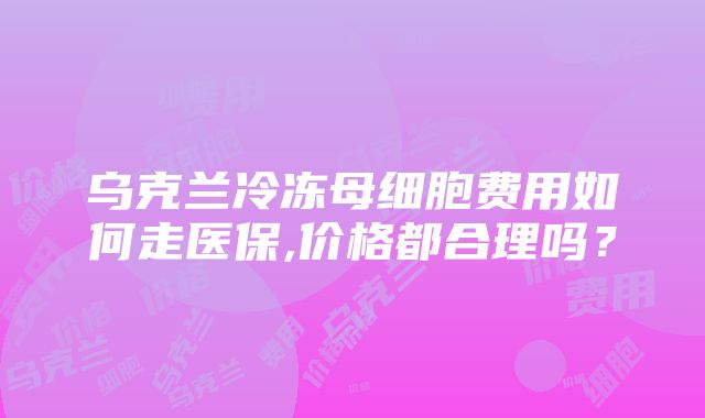 乌克兰冷冻母细胞费用如何走医保,价格都合理吗？