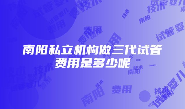 南阳私立机构做三代试管费用是多少呢