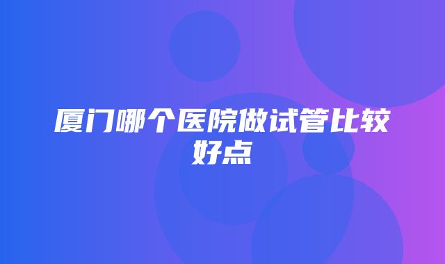 厦门哪个医院做试管比较好点