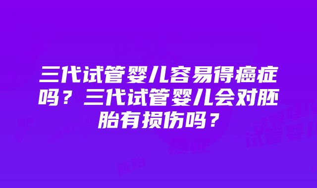 三代试管婴儿容易得癌症吗？三代试管婴儿会对胚胎有损伤吗？