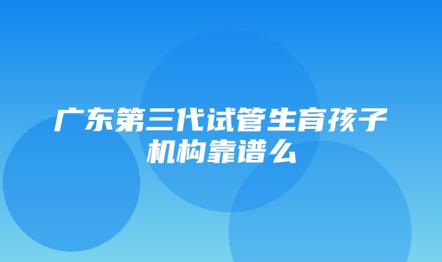 广东第三代试管生育孩子机构靠谱么