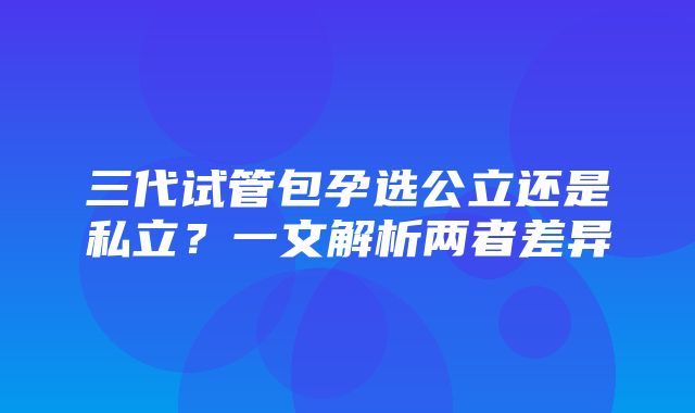 三代试管包孕选公立还是私立？一文解析两者差异